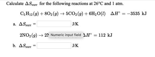 Calculate ASsurr for the following reactions at 26°C and 1 atm.
C;H12 (9) + 802(9) → 5CO2(9) + 6H2O(1) AH° = -3535 kJ
J/K
a. ASsurr
2NO2(9) → 21 Numeric input field 1H® = 112 kJ
b. ASsurr
J/K
