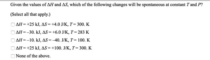 Given the values of AH and AS, which of the following changes will be spontaneous at constant T and P?
(Select all that apply.)
O AH = +25 kJ, AS = +4.0 J/K, T= 300. K
O AH =-30. kJ, AS = +6.0 J/K, T= 283 K
AH=-10. kJ, AS =-40. J/K, T= 100. K
AH=+25 kJ, AS=+100. J/K, T= 300. K
None of the above.
