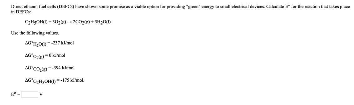 Direct ethanol fuel cells (DEFCS) have shown some promise as a viable option for providing "green" energy to small electrical devices. Calculate E° for the reaction that takes place
in DEFCS:
C2H5OH(1) + 302(g) → 2CO2(g) + 3H20(1)
Use the following values.
AG°H,O(1) = -237 kJ/mol
AG°O2(g)
kJ/mol
AG°CO,(g) = -394 kJ/mol
AG°C2H5OH(I) = -175 kJ/mol.
E° =
V
