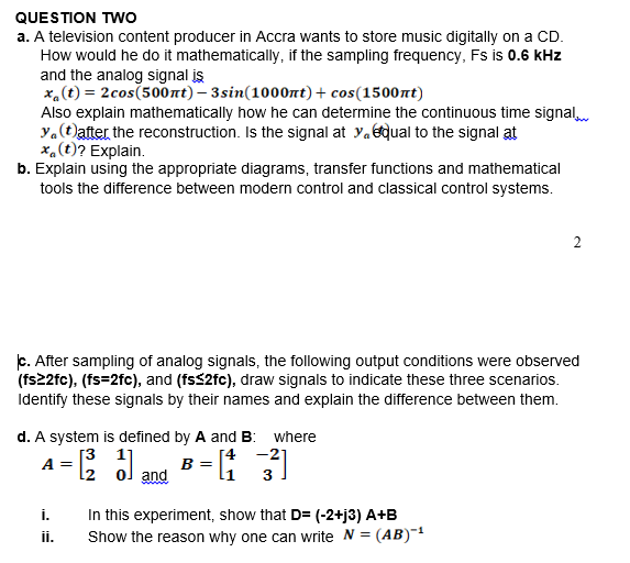 QUESTION TWO
a. A television content producer in Accra wants to store music digitally on a CD.
How would he do it mathematically, if the sampling frequency, Fs is 0.6 kHz
and the analog signal is
x.(t) = 2cos(500nt) – 3sin(1000nt)+ cos(1500nt)
Also explain mathematically how he can determine the continuous time signal
y.(t)after the reconstruction. Is the signal at y.qual to the signal at
x.(t)? Explain.
b. Explain using the appropriate diagrams, transfer functions and mathematical
tools the difference between modern control and classical control systems.
2
c. After sampling of analog signals, the following output conditions were observed
(fs22fc), (fs=2fc), and (fss2fc), draw signals to indicate these three scenarios.
Identify these signals by their names and explain the difference between them.
d. A system is defined by A and B: where
[3 1]
[4
-21
B =
and
A =
l2
li
3
i.
In this experiment, show that D= (-2+j3) A+B
Show the reason why one can write N =
i.
