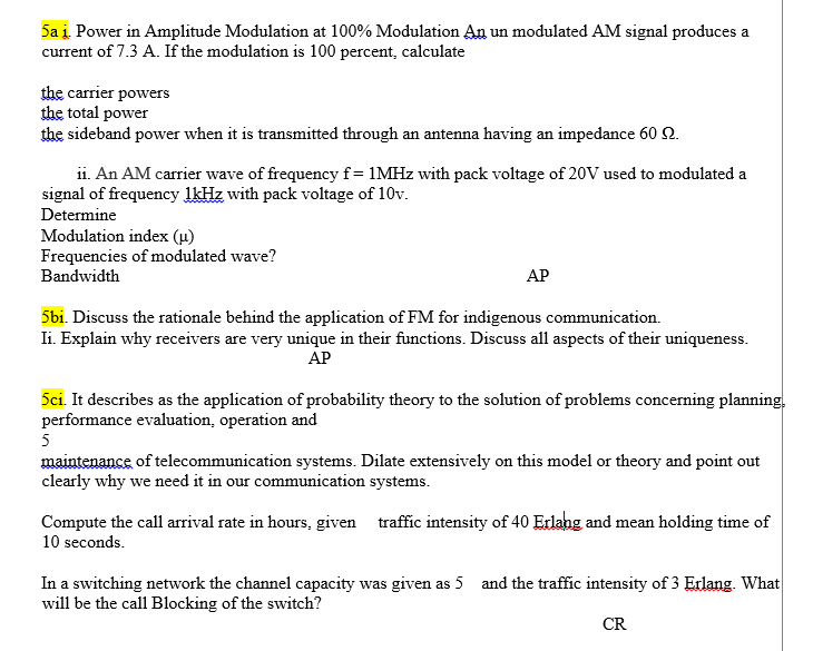 5a į. Power in Amplitude Modulation at 100% Modulation An un modulated AM signal produces a
current of 7.3 A. If the modulation is 100 percent, calculate
the carrier powers
the total power
the sideband power when it is transmitted through an antenna having an impedance 60 2.
ii. An AM carrier wave of frequency f= 1MHZ with pack voltage of 20V used to modulated a
signal of frequency lkHz with pack voltage of 10v.
Determine
Modulation index (u)
Frequencies of modulated wave?
Bandwidth
АР
5bi. Discuss the rationale behind the application of FM for indigenous communication.
Ii. Explain why receivers are very unique in their functions. Discuss all aspects of their uniqueness.
АР
5ci. It describes as the application of probability theory to the solution of problems concerning planning,
performance evaluation, operation and
5
maintenance of telecommunication systems. Dilate extensively on this model or theory and point out
clearly why we need it in our communication systems.
Compute the call arrival rate in hours, given traffic intensity of 40 Erlahg and mean holding time of
10 seconds.
In a switching network the channel capacity was given as 5 and the traffic intensity of 3 Erlang. What
will be the call Blocking of the switch?
CR
