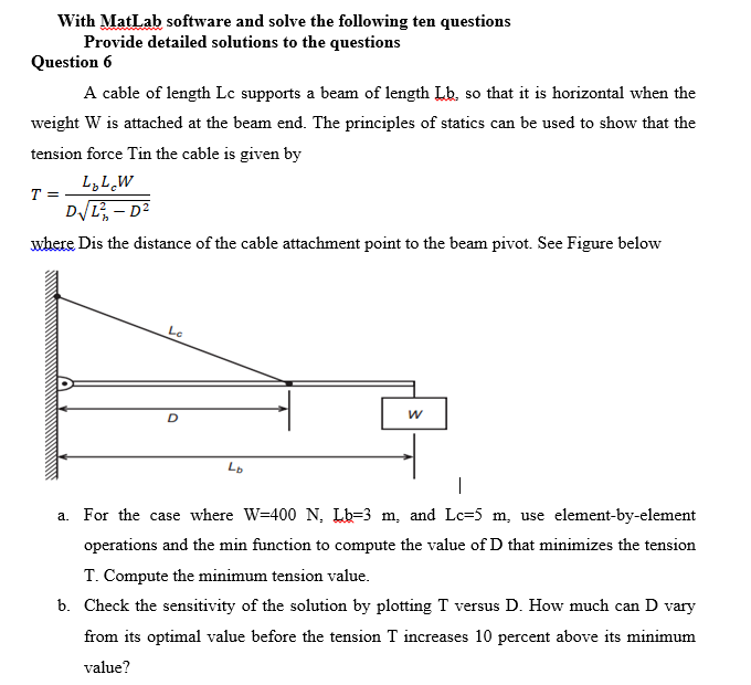 With MatLab software and solve the following ten questions
Provide detailed solutions to the questions
Question 6
A cable of length Lc supports a beam of length Lb. so that it is horizontal when the
weight W is attached at the beam end. The principles of statics can be used to show that the
tension force Tin the cable is given by
L,LW
T =
DL, - D²
where Dis the distance of the cable attachment point to the beam pivot. See Figure below
Le
Lo
a. For the case where W=400 N, Lb=3 m, and Lc=5 m, use element-by-element
operations and the min function to compute the value of D that minimizes the tension
T. Compute the minimum tension value.
b. Check the sensitivity of the solution by plotting T versus D. How much can D vary
from its optimal value before the tension T increases 10 percent above its minimum
value?
