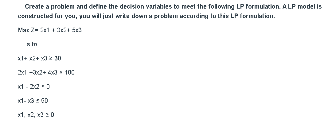 Create a problem and define the decision variables to meet the following LP formulation. A LP model is
constructed for you, you will just write down a problem according to this LP formulation.
Max Z= 2x1 + 3x2+ 5x3
s.to
х1+ х2+ х3 > 30
2x1 +3x2+ 4x3 s 100
x1 - 2x2 s0
x1- x3 < 50
х1, х2, х3 2 0
