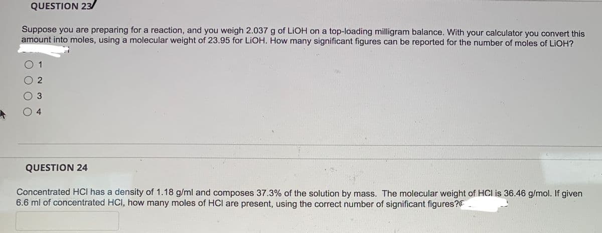 QUESTION 23/
Suppose you are preparing for a reaction, and you weigh 2.037 g of LiOH on a top-loading milligram balance. With your calculator you convert this
amount into moles, using a molecular weight of 23.95 for LIOH. How many significant figures can be reported for the number of moles of LiOH?
1
02
3
04
QUESTION 24
Concentrated HCI has a density of 1.18 g/ml and composes 37.3% of the solution by mass. The molecular weight of HCI is 36.46 g/mol. If given
6.6 ml of concentrated HCI, how many moles of HCI are present, using the correct number of significant figures?