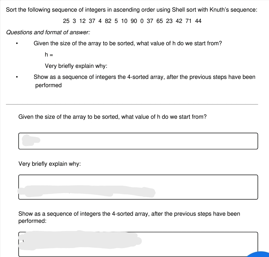Sort the following sequence of integers in ascending order using Shell sort with Knuth's sequence:
25 3 12 37 4 82 5 10 90 0 37 65 23 42 71 44
Questions and format of answer:
Given the size of the array to be sorted, what value of h do we start from?
h =
Very briefly explain why:
Show as a sequence of integers the 4-sorted array, after the previous steps have been
performed
Given the size of the array to be sorted, what value of h do we start from?
Very briefly explain why:
Show as a sequence of integers the 4-sorted array, after the previous steps have been
performed:
