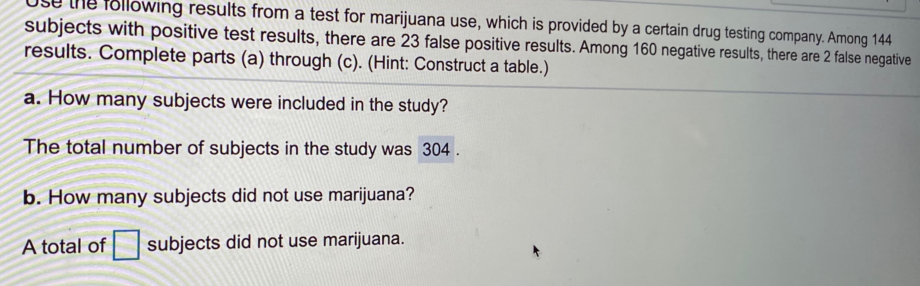 Use the folowing results from a test for marijuana use, which is provided by a certain drug testing company. Among 144
subjects with positive test results, there are 23 false positive results. Among 160 negative results, there are 2 false negative
results. Complete parts (a) through (c). (Hint: Construct a table.)
a. How many subjects were included in the study?
The total number of subjects in the study was 304.
b. How many subjects did not use marijuana?
A total of
subjects did not use marijuana.
