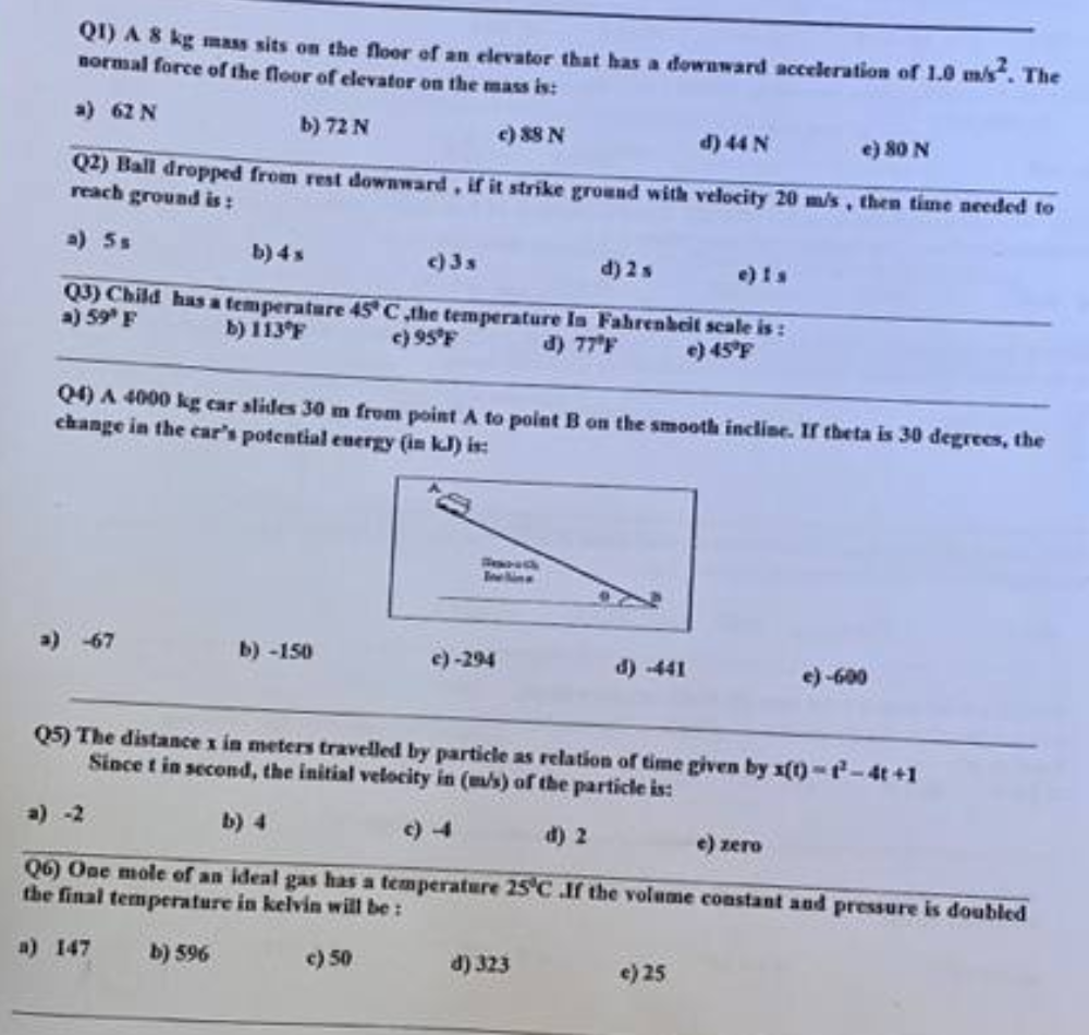 QI) A 8 kg mass sits on the floor of an elevator that has a downward acceleration of 1.0 m/s². The
normal force of the floor of elevator on the mass is:
a) 62 N
b) 72 N
c) 88 N
d) 44 N
e) 80 N
Q2) Ball dropped from rest downward, if it strike ground with velocity 20 m/s, then time needed to
reach ground is:
a) 5s
b) 4x
c) 3 s
d) 2 s
e) is
Q3) Child has a temperature 45° C ,the temperature In Fahrenheit scale is:
a) 59° F
b) 113°F
c) 95°F
d) 77°F
e) 45°F
Q4) A 4000 kg car slides 30 m from point A to point B on the smooth incline. If theta is 30 degrees, the
change in the car's potential energy (in kJ) is:
b)-150
GONG
c)-294
d) -441
Q5) The distance x in meters travelled by particle as relation of time given by x(t)-t-4t+1
Since t in second, the initial velocity in (m/s) of the particle is:
d) 2
d) 323
1-600
a) -2
e) zero
Q6) One mole of an ideal gas has a temperature 25°C .If the volume constant and pressure is doubled
the final temperature in kelvin will be:
a) 147
b) 596
c) 50
e) 25