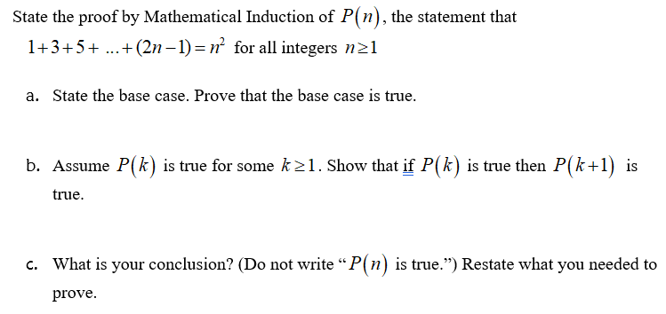 **Transcription for Educational Website:**

---

**State the proof by Mathematical Induction of \( P(n) \), the statement that \( 1 + 3 + 5 + \ldots + (2n-1) = n^2 \) for all integers \( n \geq 1 \)**

a. **State the base case. Prove that the base case is true.**

b. **Assume \( P(k) \) is true for some \( k \geq 1 \). Show that if \( P(k) \) is true, then \( P(k+1) \) is true.**

c. **What is your conclusion? (Do not write “\( P(n) \) is true.”) Restate what you needed to prove.**

---