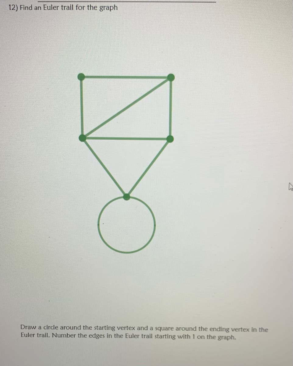 12) Find an Euler trail for the graph
Draw a circle around the starting vertex and a square around the ending vertex in the
Euler trail. Number the edges in the Euler trail starting with 1 on the graph.
