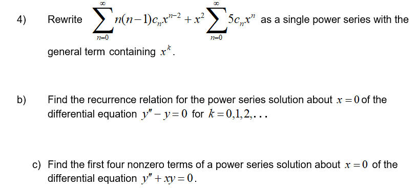 Rewrite >
Σ
4)
n(n-1)c,x"-2 + x²
5c,,x" as a single power series with the
n=0
n=0
general term containing x*.
b)
Find the recurrence relation for the power series solution about x = 0 of the
differential equation y" – y=0 for k = 0,1,2,...
c) Find the first four nonzero terms of a power series solution about x =0 of the
differential equation y"+ xy = 0.
