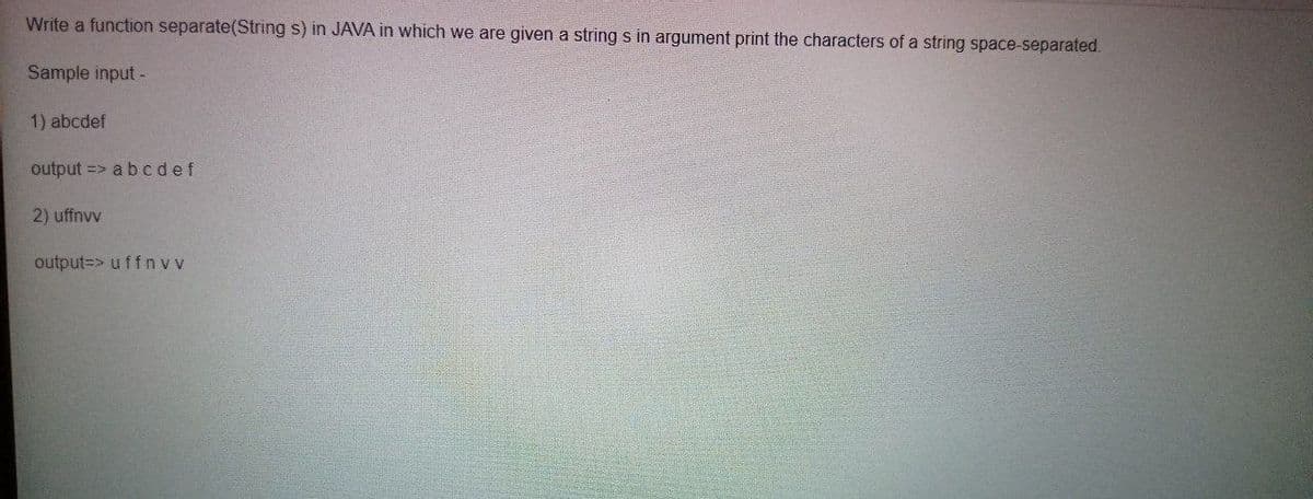 Write a function separate(String s) in JAVA in which we are given a string s in argument print the characters of a string space-separated.
Sample input -
1) abcdef
output => abcdef
2) uffnvv
output=> uffn v v
