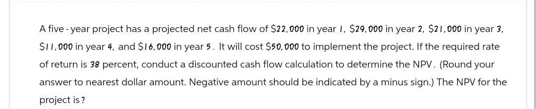 A five-year project has a projected net cash flow of $22,000 in year I. $29,000 in year 2, $21,000 in year 3.
$11,000 in year 4, and $16,000 in year 5. It will cost $50,000 to implement the project. If the required rate
of return is 38 percent, conduct a discounted cash flow calculation to determine the NPV. (Round your
answer to nearest dollar amount. Negative amount should be indicated by a minus sign.) The NPV for the
project is?