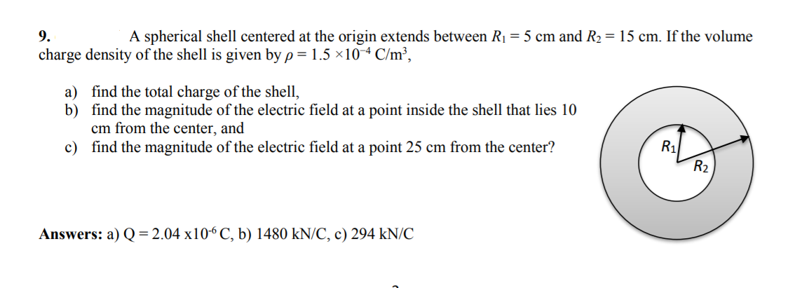 9.
A spherical shell centered at the origin extends between R1 = 5 cm and R2 = 15 cm. If the volume
charge density of the shell is given by p = 1.5 ×10-4 C/m³,
a) find the total charge of the shell,
b) find the magnitude of the electric field at a point inside the shell that lies 10
cm from the center, and
c) find the magnitude of the electric field at a point 25 cm from the center?
R1
R2
Answers: a) Q = 2.04 x10-6 C, b) 1480 kN/C, c) 294 kN/C
