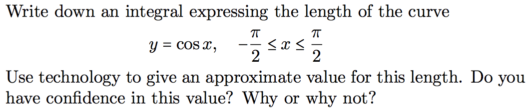 Write down an integral expressing the length of the curve
y = cOS x,
--
2
2
Use technology to give an approximate value for this length. Do you
have confidence in this value? Why or why not?
