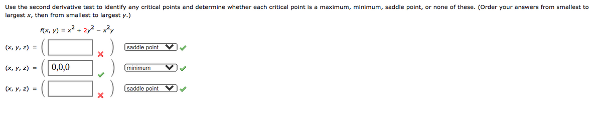 Use the second derivative test to identify any critical points and determine whether each critical point is a maximum, minimum, saddle point, or none of these. (Order your answers from smallest to
largest x, then from smallest to largest y.)
f(x, y) = x2 + 2y2 - x?y
(х, у, 2) %3D
saddle point
(x, y, z) =
0,0,0
minimum
(х, у, 2) %3
saddle point
