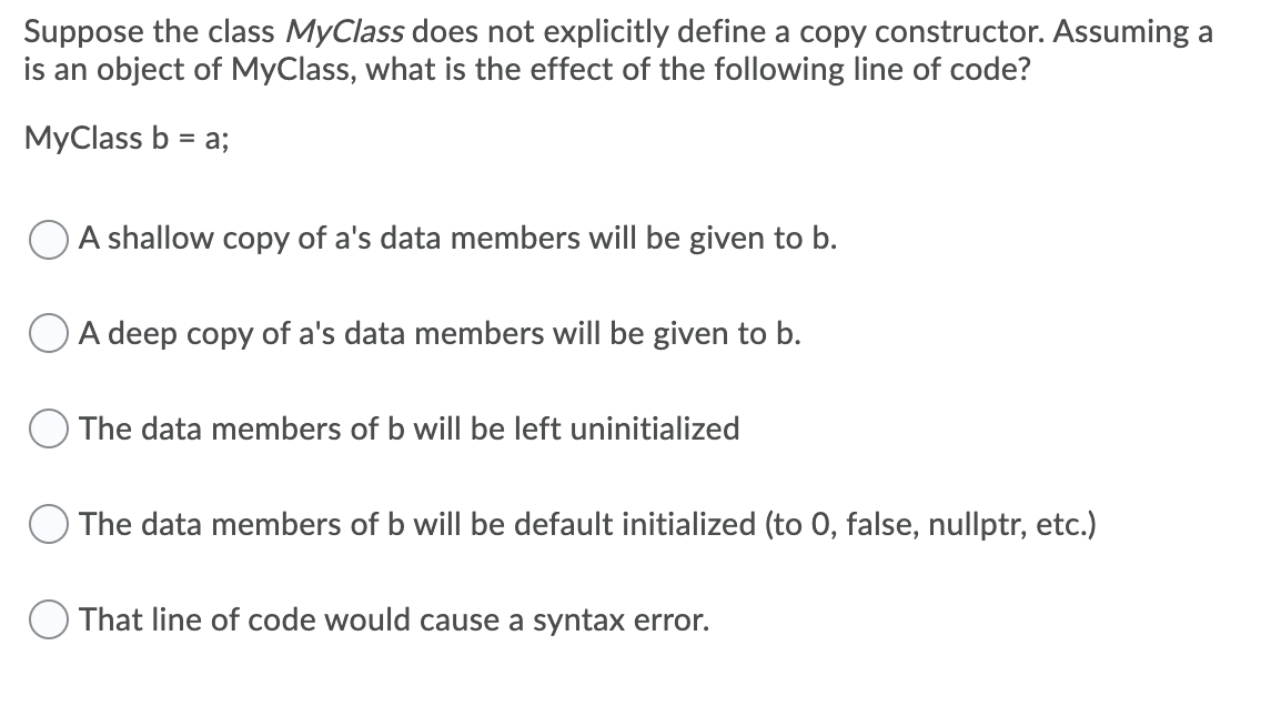 Suppose the class MyClass does not explicitly define a copy constructor. Assuming a
is an object of MyClass, what is the effect of the following line of code?
MyClass b = a;
%3D
O A shallow copy of a's data members will be given to b.
O A deep copy of a's data members will be given to b.
O The data members of b will be left uninitialized
O The data members of b will be default initialized (to 0, false, nullptr, etc.)
O That line of code would cause a syntax error.
