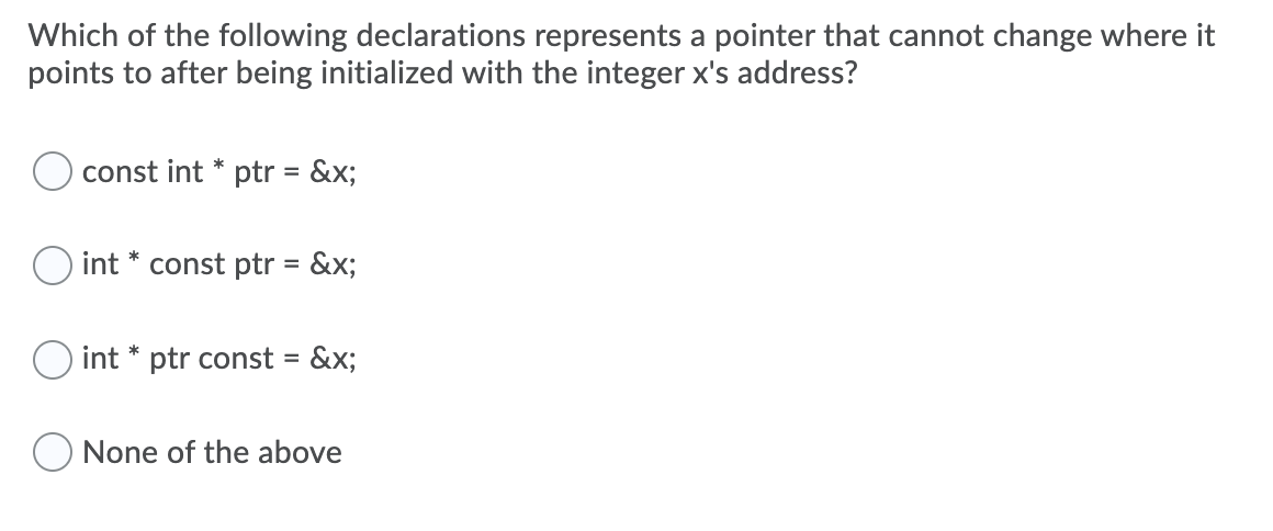 Which of the following declarations represents a pointer that cannot change where it
points to after being initialized with the integer x's address?
const int * ptr = &x;
O int * const ptr = &x;
int * ptr const = &x;
%3D
None of the above
