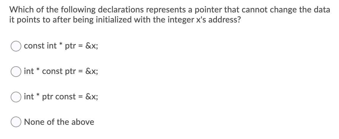 Which of the following declarations represents a pointer that cannot change the data
it points to after being initialized with the integer x's address?
const int * ptr = &x;
int * const ptr = &x;
O int * ptr const = &x;
None of the above
