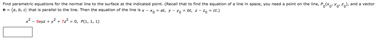 Find parametric equations for the normal line to the surface at the indicated point. (Recall that to find the equation of a line in space, you need a point on the line, P(x Yo z), and a vector
n = (a, b, c) that is parallel to the line. Then the equation of the line is x - xo = at, y - Yo = bt, z - zo = ct.)
x2 - 9xyz + y + 7z = 0, P(1, 1, 1)
