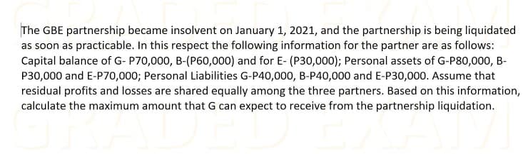 The GBE partnership became insolvent on January 1, 2021, and the partnership is being liquidated
as soon as practicable. In this respect the following information for the partner are as follows:
Capital balance of G- P70,000, B-(P60,000) and for E- (P30,000); Personal assets of G-P80,000, B-
P30,000 and E-P70,000; Personal Liabilities G-P40,000, B-P40,000 and E-P30,000. Assume that
residual profits and losses are shared equally among the three partners. Based on this information,
calculate the maximum amount that G can expect to receive from the partnership liquidation.
