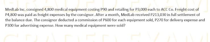 Medlab Inc. consigned 4,800 medical equipment costing P90 and retailing for P3,000 each to ACC Co. Freight cost of
P4,800 was paid as freight expenses by the consignor. After a month, MedLab received P213,030 in full settlement of
the balance due. The consignor deducted a commission of P600 for each equipment sold, P270 for delivery expense and
P300 for advertising expense. How many medical equipment were sold?
