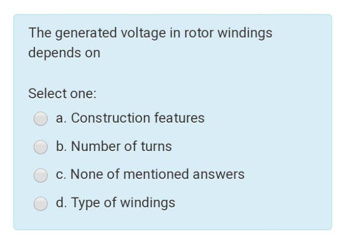 The generated voltage in rotor windings
depends on
Select one:
a. Construction features
b. Number of turns
c. None of mentioned answers
d. Type of windings
