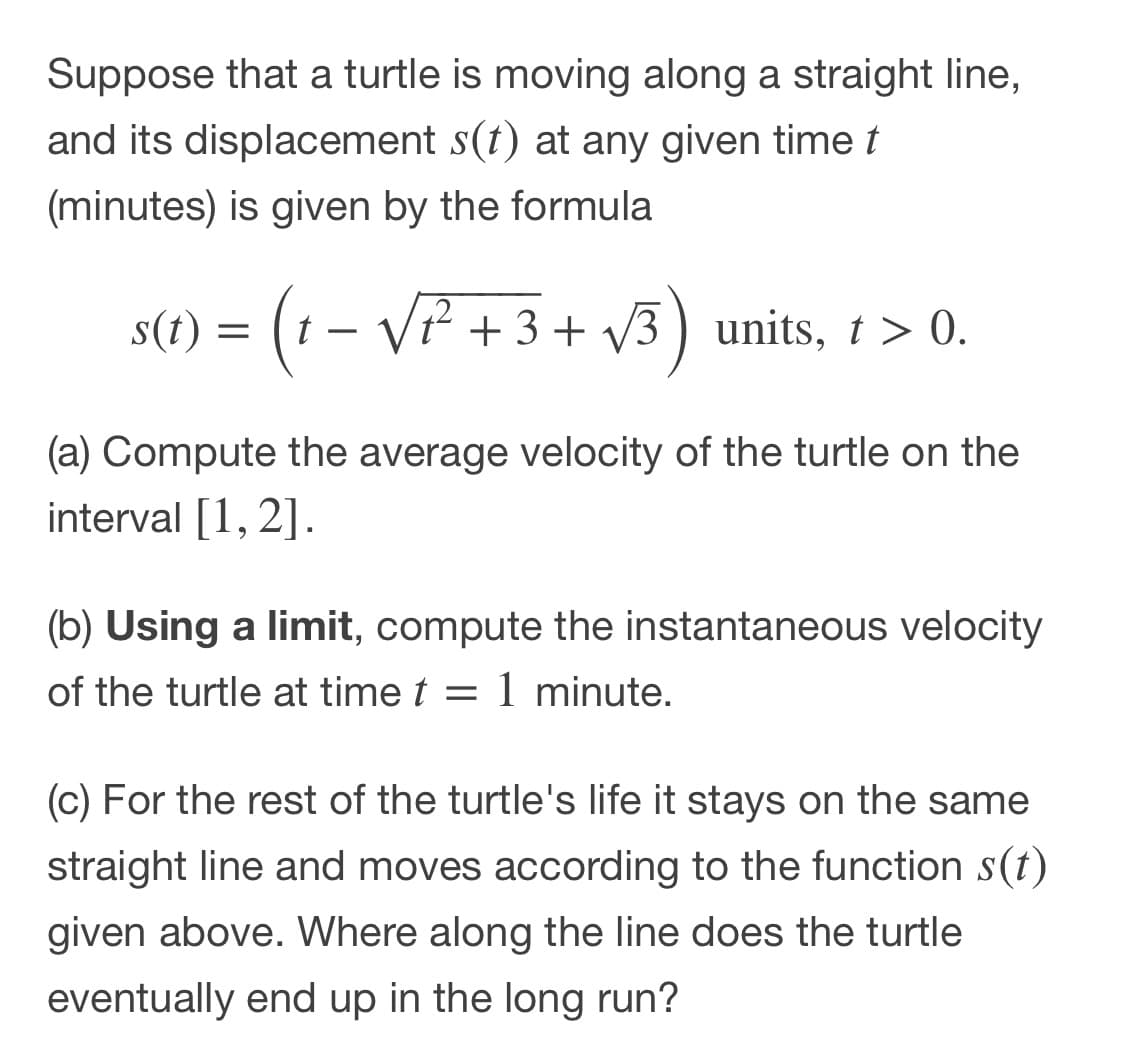 Suppose that a turtle is moving along a straight line,
and its displacement s(t) at any given time t
(minutes) is given by the formula
s(t) = (1 – VP + 3 + v3) units, 1 > 0.
VP + 3 + V3 ) units, t> 0.
(a) Compute the average velocity of the turtle on the
interval [1, 2].
(b) Using a limit, compute the instantaneous velocity
of the turtle at time t :
1 minute.
(c) For the rest of the turtle's life it stays on the same
straight line and moves according to the function s(t)
given above. Where along the line does the turtle
eventually end up in the long run?
