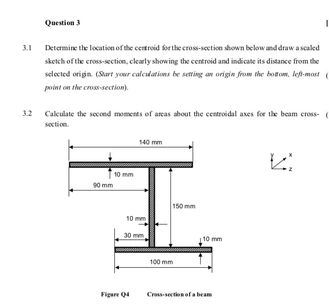 Question 3
3.1
Determine the location of the centroid forthe cross-section shown below and draw a scaled
sketch of the cross-section, clearly showing the centroid and indicate its distance from the
selected origin. (Start your calculations be setting an origin from the bottom, left-most (
point on the cross-section).
3.2
Calculate the second moments of areas about the centroidal axes for the beam cross- (
section.
140 mm
I 10 mm
90 mm
150 mm
10 mm
30 mm
| 10 mm
100 mm
Figure Q4
Cross-section of a beam
