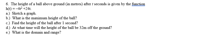 6. The height of a ball above ground (in metres) after t seconds is given by the function
h(t) = -4t² +24t.
a.) Sketch a graph.
b.) What is the maximum height of the ball?
c.) Find the height of the ball after 1 second?
d.) At what time will the height of the ball be 32m off the ground?
e.) What is the domain and range?