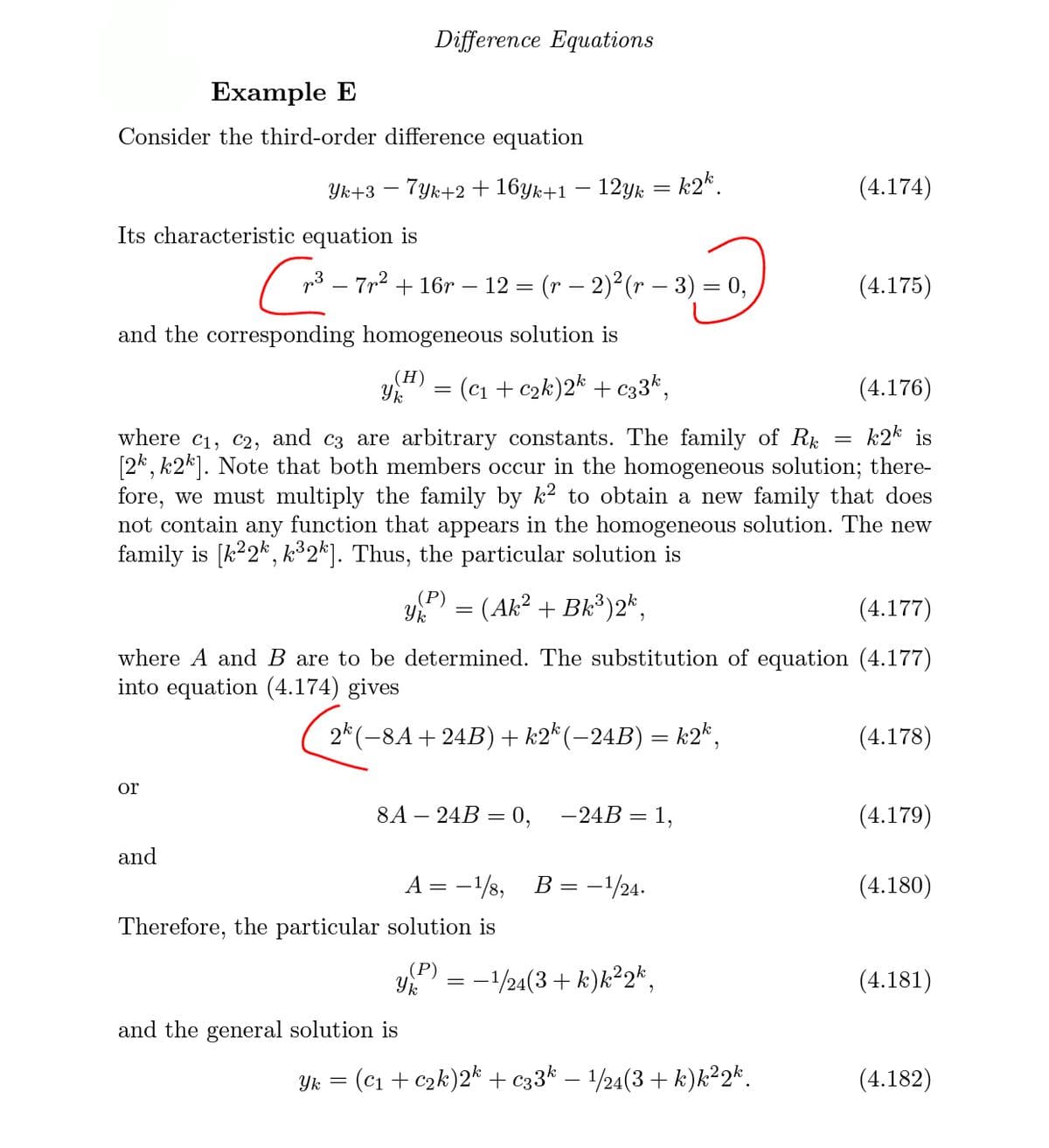 Difference Equations
Example E
Consider the third-order difference equation
7yk+2 + 16yk+1 – 12yk = k2*.
(4.174)
Yk+3
Its characteristic equation is
pi3 – 7n2 + 16r – 12 = (r – 2)2 (r – 3) = 0,
(4.175)
%3D
and the corresponding homogeneous solution is
(Н)
= (c1 + c2k)2* + c33*,
(4.176)
k2k is
where c1, c2, and c3 are arbitrary constants. The family of Rk
[2k, k2k]. Note that both members occur in the homogeneous solution; there-
fore, we must multiply the family by k? to obtain a new family that does
not contain any function that appears in the homogeneous solution. The new
family is [k?2*, k³2*]. Thus, the particular solution is
P) = (Ak² + Bk³)2*,
(4.177)
where A and B are to be determined. The substitution of equation (4.177)
into equation (4.174) gives
2* (-8A+24B) + k2* (-24B) = k2*,
(4.178)
or
8A – 24B = 0,
-24B = 1,
(4.179)
and
А
-1/s,
B = -/24.
(4.180)
Therefore, the particular solution is
(P)
:-/24(3 + k)k²2*,
(4.181)
and the general solution is
Yk = (c1 + c2k)2k + c33k – 1/24(3+ k)k²2*.
(4.182)
