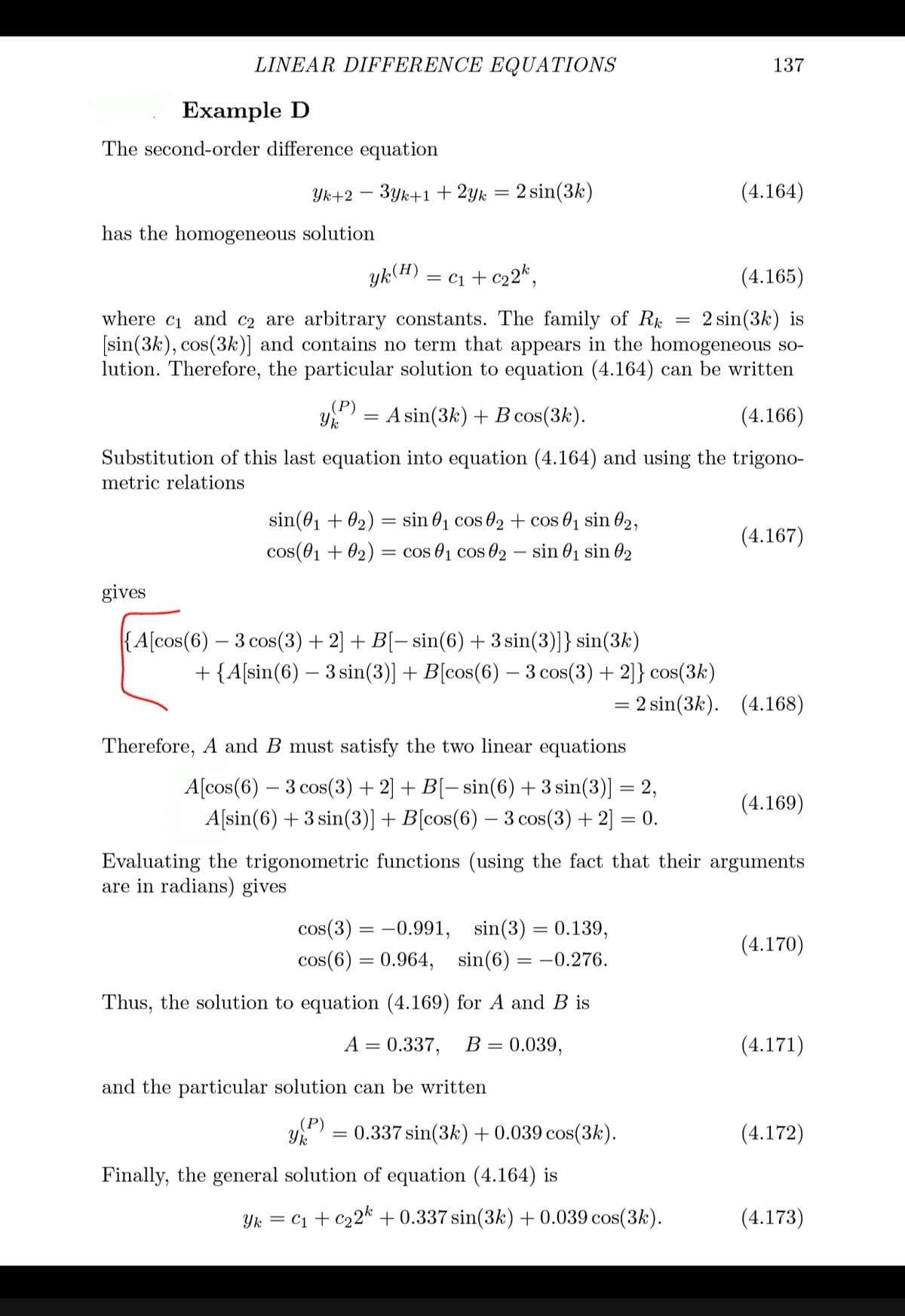 LINEAR DIFFERENCE EQUATIONS
137
Example D
The second-order difference equation
Yk+2 – 3yk+1 + 2yk = 2 sin(3k)
(4.164)
has the homogeneous solution
yk(H)
= c1 + c22*,
(4.165)
2 sin(3k) is
where c1 and c2 are arbitrary constants. The family of Rk
[sin(3k), cos(3k)] and contains no term that appears in the homogeneous so-
lution. Therefore, the particular solution to equation (4.164) can be written
(Р)
A sin(3k) + B cos(3k).
(4.166)
Substitution of this last equation into equation (4.164) and using the trigono-
metric relations
sin(01 + 02)
sin 01 cos 02+ cos 01 sin 02,
(4.167)
cos(01 + 02) = cos 01 cos 02 - sin 01 sin 02
gives
{A[cos(6) – 3 cos(3) + 2] + B[– sin(6) +3 sin(3)]} sin(3k)
+ {A[sin(6) – 3 sin(3)] + B[cos(6) – 3 cos(3) + 2]} cos(3k)
:2 sin(3k). (4.168)
Therefore, A and B must satisfy the two linear equations
A[cos(6) – 3 cos(3) + 2] + B[– sin(6) + 3 sin(3)] = 2,
(4.169)
A[sin(6) + 3 sin(3)]+B[cos(6) – 3 cos(3) + 2] = 0.
Evaluating the trigonometric functions (using the fact that their arguments
are in radians) gives
cos(3) = -0.991,
sin(3) = 0.139,
(4.170)
cos(6) = 0.964, sin(6) = –0.276.
Thus, the solution to equation (4.169) for A and B is
A = 0.337,
B =
= 0.039,
(4.171)
and the particular solution can be written
(P)
= 0.337 sin(3k)+0.039 cos(3k).
(4.172)
Finally, the general solution of equation (4.164) is
Yk = C1 + c22* + 0.337 sin(3k) + 0.039 cos(3k).
(4.173)
