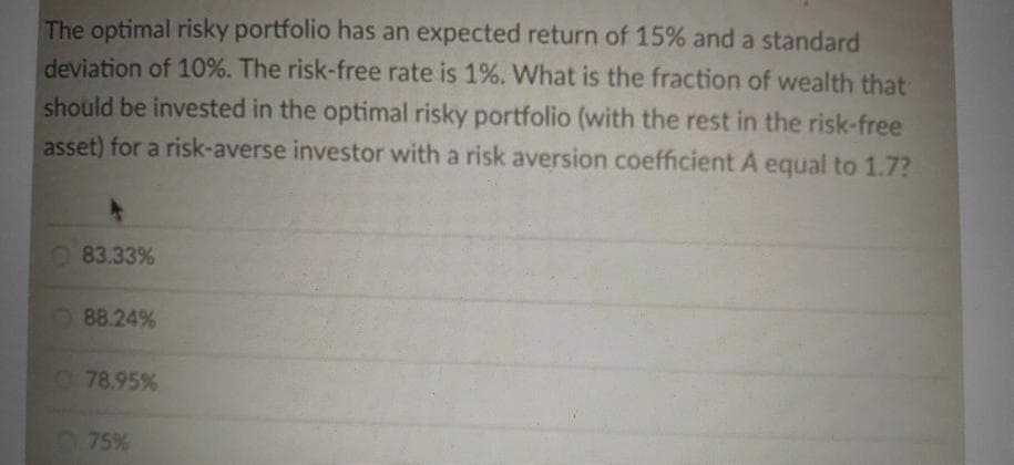 The optimal risky portfolio has an expected return of 15% and a standard
deviation of 10%. The risk-free rate is 1%. What is the fraction of wealth that
should be invested in the optimal risky portfolio (with the rest in the risk-free
asset) for a risk-averse investor with a risk aversion coefficient A equal to 1.7?
O 83.33%
88.24%
78.95%
75%
