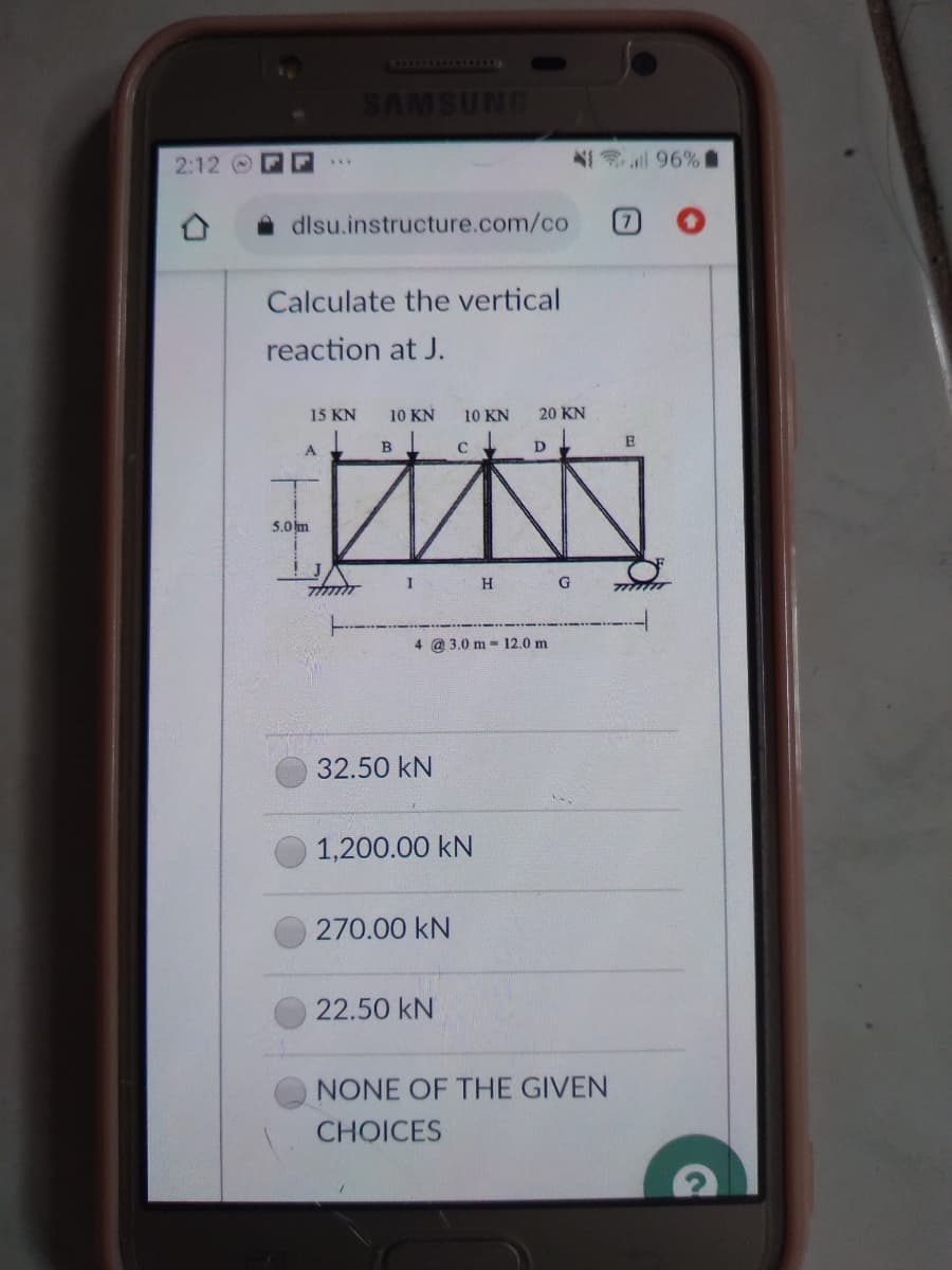 ONASWVS
1 96%
2:12
dlsu.instructure.com/co
Calculate the vertical
reaction at J.
15 KN
10 KN
10 KN
20 KN
A
B
C
D
5.0 m
I
H G
4 @ 3.0 m - 12.0 m
32.50 kN
1,200.00 kN
270.00 kN
22.50 kN
NONE OF THE GIVEN
CHOICES
