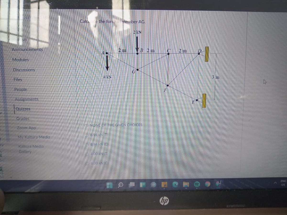 instucrecom
2022
Calcate the force in member AG.
2 kN
us
Announcements
2 m
VB 2 m
2 m
Modules
Discussions
4 kN
3 m
Files
People
Assignments
Quizzes
Grades
NONE OF THE GIVEN CHOICES
Zoom App
894 KN (T)
My Kaltura Media
al94 kN. (C
Kaltura Media
Gallery
bo KNHT.
abo hicl
ENG
US
bp
