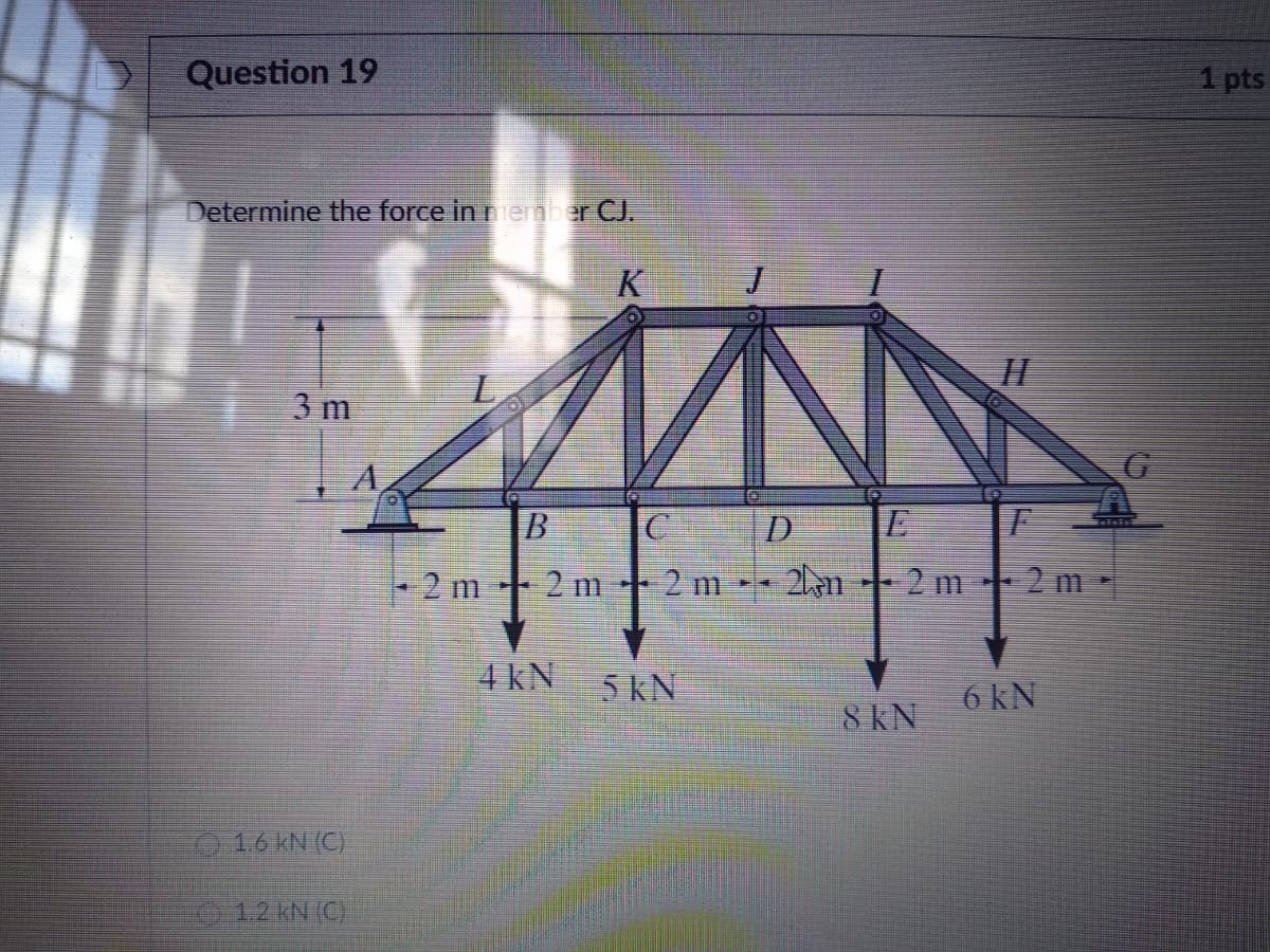 Question 19
1 pts
Determine the force in neber CJ.
K
3 m
A
+ 2 m
+2m*
- 2 m 2am-- 2 m 2 m -
4 kN
5 kN
6 kN
8 KN
1.6 KN (C)
012 kN (C)
