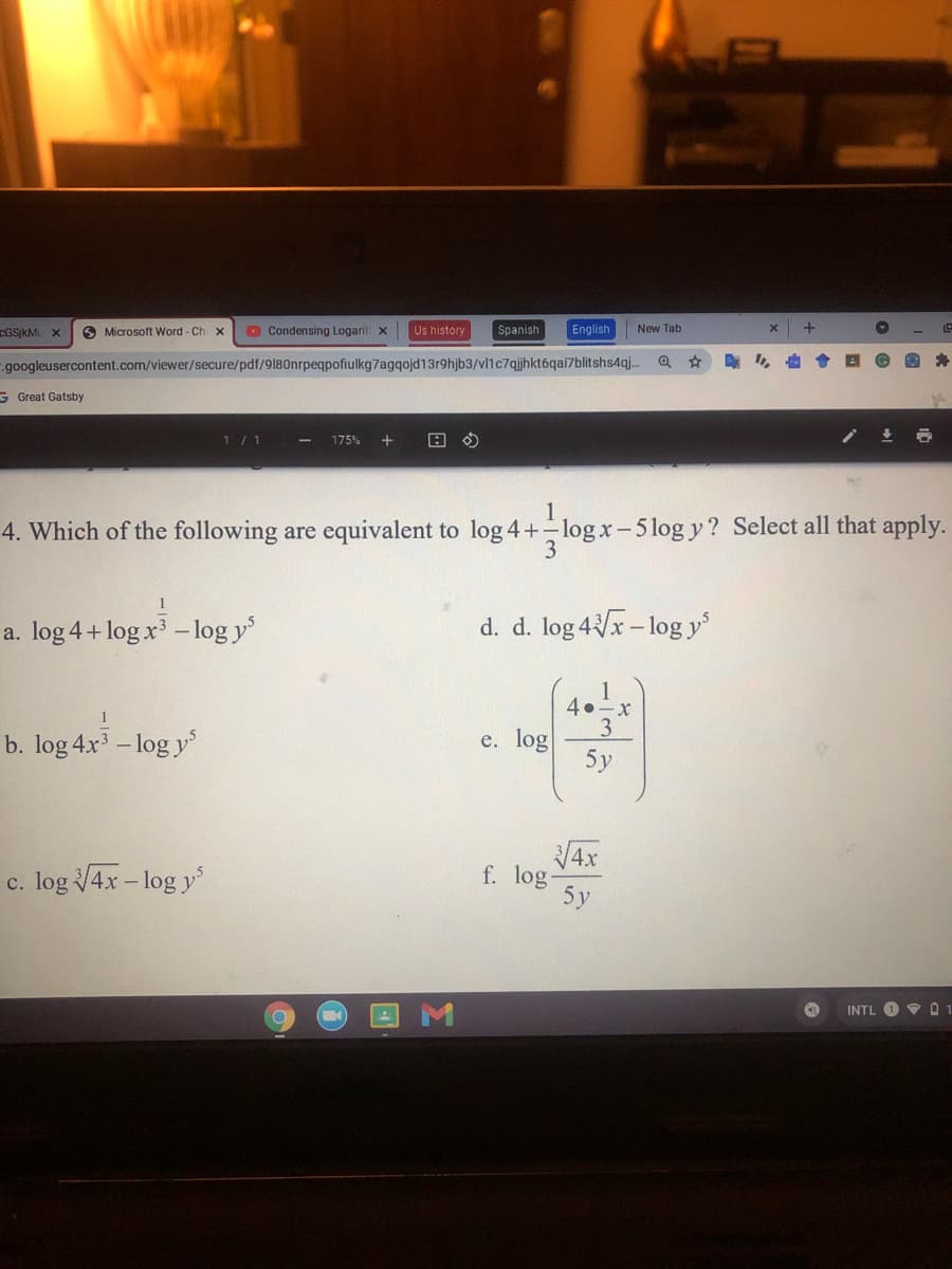 CGSjkMu x
O Microsoft Word - Ch x
O Condensing Logarit x
Us history
Spanish
English
New Tab
--googleusercontent.com/viewer/secure/pdf/9180nrpeqpofiulkg7agqojd13r9hjb3/vl1c7qjhkt6qai7blitshs4qj.
ら
G Great Gatsby
1/1
175%
1
4. Which of the following are equivalent to log 4+-log x-5 log y? Select all that apply.
3
1
a. log 4+ log x –log y
d. d. log 4/x- log y
1
4.-x
3
5y
1
b. log 4x - log y
e. log
4x
f. log-
5y
c. log 4x - log y'
INTL O V 01
