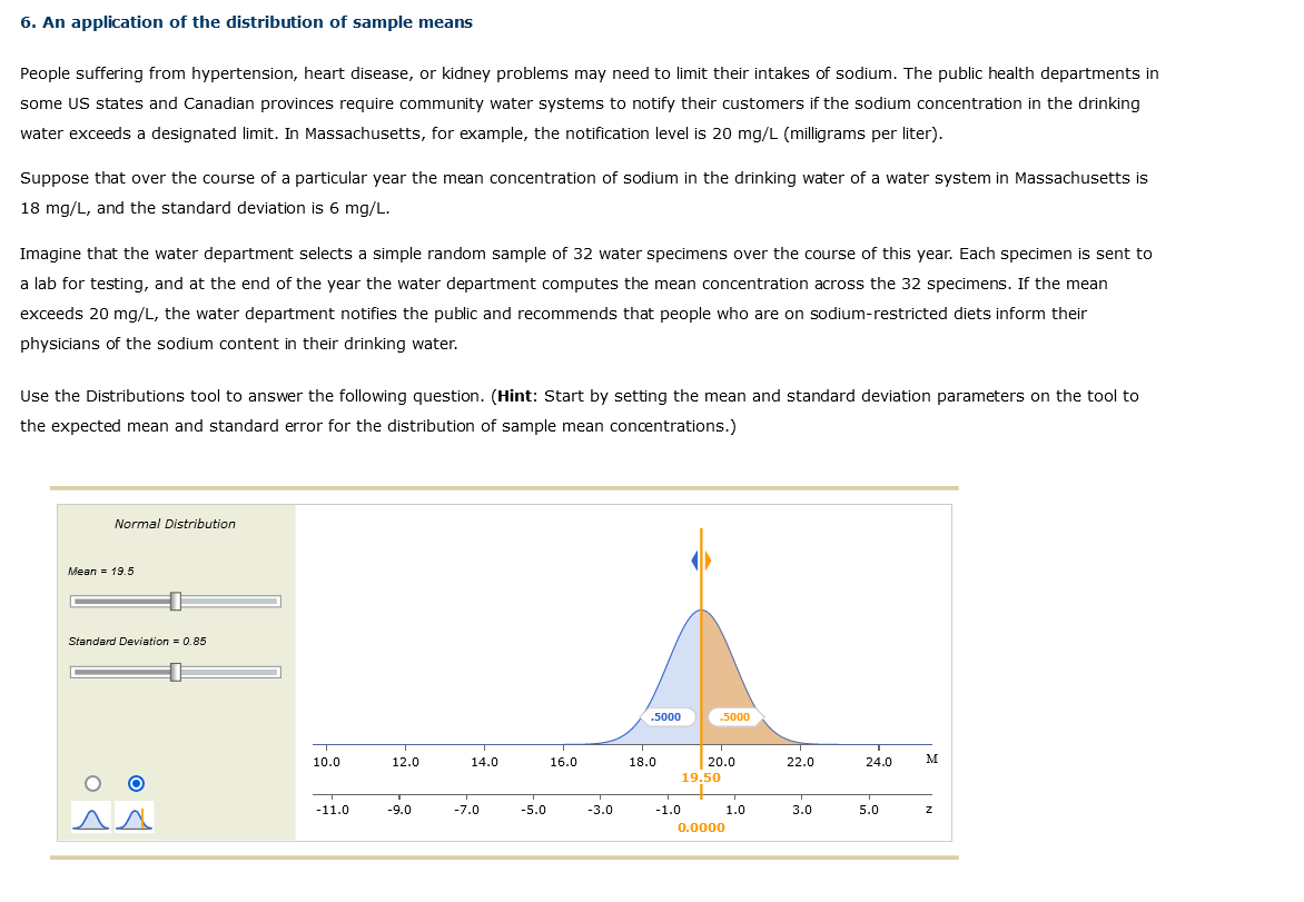 6. An application of the distribution of sample means
People suffering from hypertension, heart disease, or kidney problems may need to limit their intakes of sodium. The public health departments in
some US states and Canadian provinces require community water systems to notify their customers if the sodium concentration in the drinking
water exceeds a designated limit. In Massachusetts, for example, the notification level is 20 mg/L (milligrams per liter).
Suppose that over the course of a particular year the mean concentration of sodium in the drinking water of a water system in Massachusetts is
18 mg/L, and the standard deviation is 6 mg/L.
Imagine that the water department selects a simple random sample of 32 water specimens over the course of this year. Each specimen is sent to
a lab for testing, and at the end of the year the water department computes the mean concentration across the 32 specimens. If the mean
exceeds 20 mg/L, the water department notifies the public and recommends that people who are on sodium-restricted diets inform their
physicians of the sodium content in their drinking water.
Use the Distributions tool to answer the following question. (Hint: Start by setting the mean and standard deviation parameters on the tool to
the expected mean and standard error for the distribution of sample mean concentrations.)
Normal Distribution
Mean = 19.5
Standard Deviation = 0.85
O
T
10.0
-11.0
12.0
-9.0
14.0
-7.0
-5.0
16.0
-3.0
.5000
18.0
-1.0
.5000
T
20.0
19.50
0.0000
1.0
22.0
3.0
24.0
5.0
M
Z