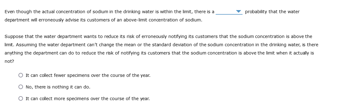 Even though the actual concentration of sodium in the drinking water is within the limit, there is a
department will erroneously advise its customers of an above-limit concentration of sodium.
probability that the water
Suppose that the water department wants to reduce its risk of erroneously notifying its customers that the sodium concentration is above the
limit. Assuming the water department can't change the mean or the standard deviation of the sodium concentration in the drinking water, is there
anything the department can do to reduce the risk of notifying its customers that the sodium concentration is above the limit when it actually is
not?
O It can collect fewer specimens over the course of the year.
O No, there is nothing it can do.
O It can collect more specimens over the course of the year.