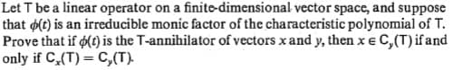 Let T be a linear operator on a finite-dimensional vector space, and suppose
that (t) is an irreducible monic factor of the characteristic polynomial of T.
Prove that if o(t) is the T-annihilator of vectors x and y, then x e C, (T) if and
only if C,(T) = C,(T).
