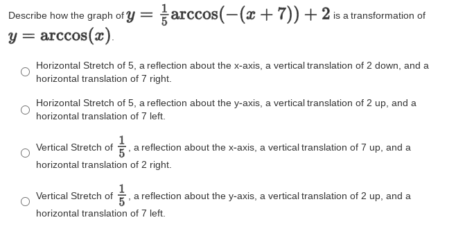 Describe how the graph of y = arccos(-(x+7))+2 is a transformation of
y = arccos(x).
Horizontal Stretch of 5, a reflection about the x-axis, a vertical translation of 2 down, and a
horizontal translation of 7 right.
Horizontal Stretch of 5, a reflection about the y-axis, a vertical translation of 2 up, and a
horizontal translation of 7 left.
Vertical Stretch of , a reflection about the x-axis, a vertical translation of 7 up, and a
horizontal translation of 2 right.
Vertical Stretch of , a reflection about the y-axis, a vertical translation of 2 up, and a
horizontal translation of 7 left.
