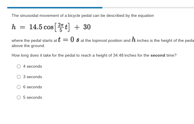 The sinusoidal movement of a bicycle pedal can be described by the equation
= 14.5 cos t + 30
where the pedal starts at t = 0 s at the topmost position and h inches is the height of the peda
above the ground.
How long does it take for the pedal to reach a height of 34.48 inches for the second time?
4 seconds
3 seconds
6 seconds
5 seconds
