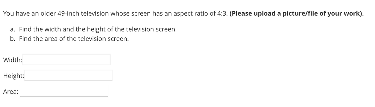 You have an older 49-inch television whose screen has an aspect ratio of 4:3. (Please upload a picture/file of your work).
a. Find the width and the height of the television screen.
b. Find the area of the television screen.
Width:
Height:
Area:
