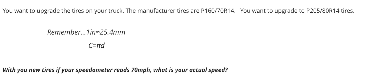 You want to upgrade the tires on your truck. The manufacturer tires are P160/70R14. You want to upgrade to P205/80R14 tires.
Remember.. 1 in=25.4mm
C=rnd
With you new tires if your speedometer reads 70mph, what is your actual speed?
