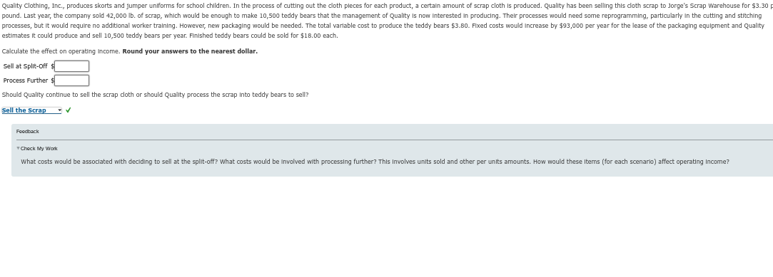 Quality Clothing, Inc., produces skorts and jumper uniforms for school children. In the process of cutting out the cloth pleces for each product, a certain amount of scrap cloth is produced. Quality has been selling this cloth scrap to Jorge's Scrap Warehouse for $3.30 p
pound. Last year, the company sold 42,000 lb. of scrap, which would be enough to make 10,500 teddy bears that the management of Quality is now interested in producing. Their processes would need some reprogramming, particularly in the cutting and stitching
processes, but it would require no additional worker training. However, new packaging would be needed. The total variable cost to produce the teddy bears $3.80. Fixed costs would increase by $93,000 per year for the lease of the packaging equipment and Quality
estimates it could produce and sell 10,500 teddy bears per year. Finished teddy bears could be sold for $18.00 each.
Calculate the effect on operating Income. Round your answers to the nearest dollar.
Sell at Split-Off $
Process Further $
Should Quality continue to sell the scrap cloth or should Quality process the scrap Into teddy bears to sell?
Sell the Scrap
✔
Feedback
Check My Work
What costs would be associated with deciding to sell at the split-off? What costs would be involved with processing further? This involves units sold and other per units amounts. How would these Items (for each scenario) affect operating Income?