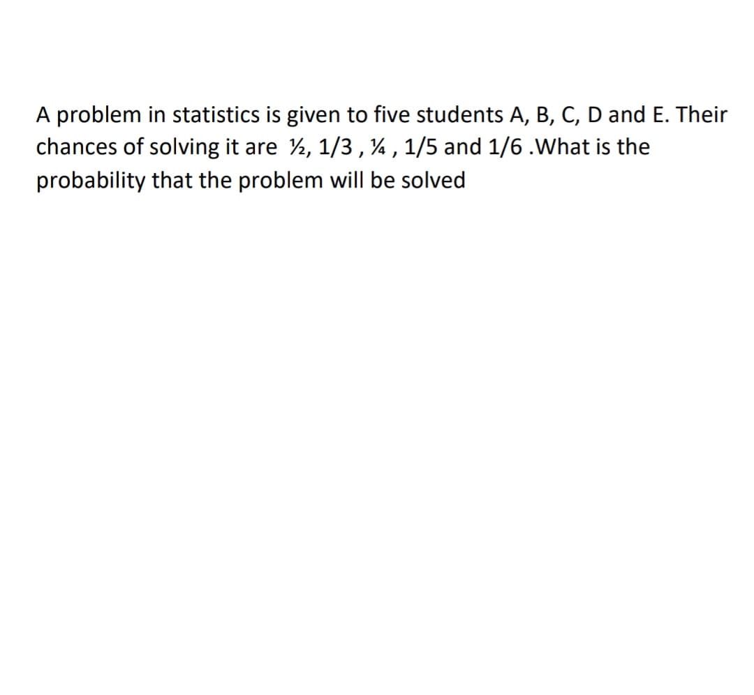 A problem in statistics is given to five students A, B, C, D and E. Their
chances of solving it are ½, 1/3,¼, 1/5 and 1/6.What is the
probability that the problem will be solved
