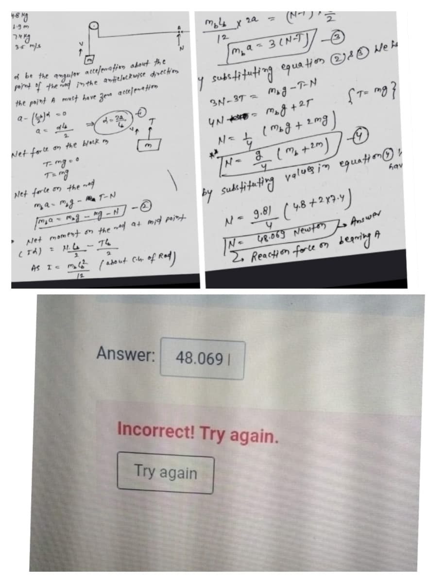 48 ng
1.9m
דיר
35 m/s
2a
%3D
12
m,a=3(N-T]/_O
he anguler attefemation about the
porrt f the nad inthe antielockwise divection
the point A must have zem accelentim
subififtuting equation
a-
3N-37 = Mog -T-N
2.
Net force on the block my
T-mg o o
T mg
N< ( Mog + 2mg
3.
By sudifitating valu@ in equation ☺r
N- 381 (48+2134り
Net forle on the mod
hav
a- mg- Ra TートN
Net moment on the mad at mid point
N= 48.069 Newton L Answer
2, Reaction force on
2
As I mol? / about Cilb. of Rod)
Answer: 48.069 I
Incorrect! Try again.
Try again
