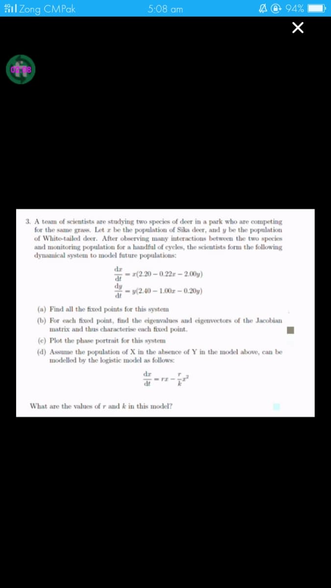 il Zong CMPak
5:08 am
A @ 94%
3. A team of scientists are studying two species of deer in a park who are competing
for the same grass. Let z be the population of Sika deer, and y be the population
of White-tailed deer. After observing many interactions between the two species
and monitoring population for a handful of cycles, the scientists form the following
dynamical system to model future populations:
dr
- r(2.20 – 0.22r – 2.00y)
dy
P
- y(2.40 – 1.00r – 0.20y)
(a) Find all the fixed points for this system
(b) For each fixed point, find the eigenvalues and eigenvectors of the Jacobian
matrix and thus characterise each fixed point.
(c) Plot the phase portrait for this system
(d) Assume the population of X in the absence of Y in the model above, can be
modelled by the logistic model as follows:
dr
dt
What are the values of r and k in this model?
