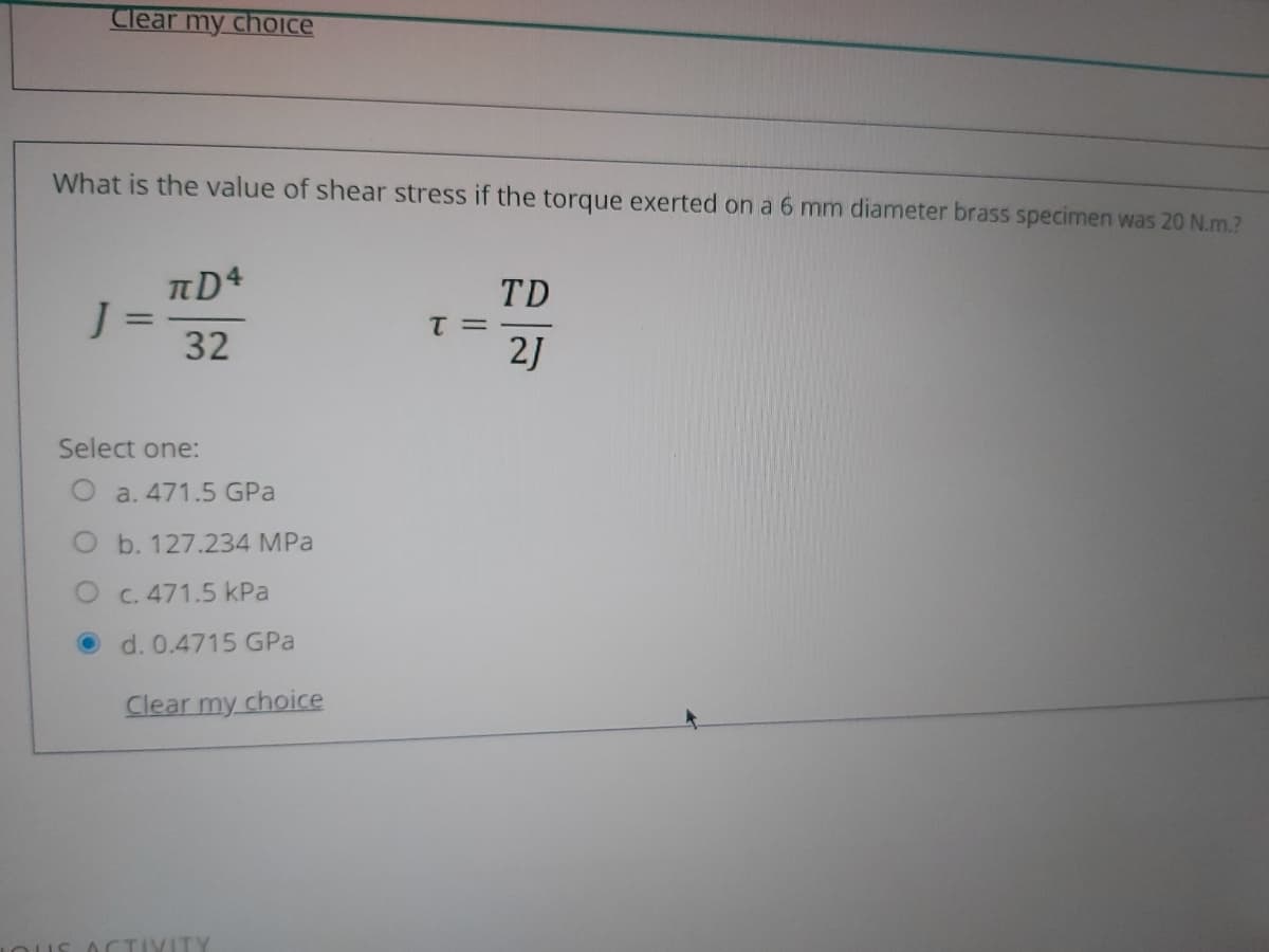 Clear my cholce
What is the value of shear stress if the torque exerted on a 6 mm diameter brass specimen was 20 N.m.?
TD
J=
32
%3D
T =
2J
Select one:
O a. 471.5 GPa
O b. 127.234 MPa
C. 471.5 kPa
O d. 0.4715 GPa
Clear my choice
IVITY
