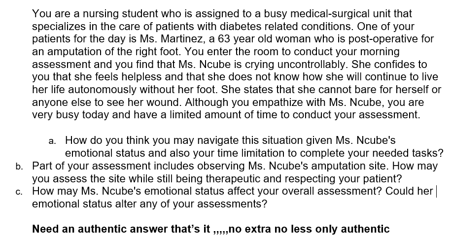 You are a nursing student who is assigned to a busy medical-surgical unit that
specializes in the care of patients with diabetes related conditions. One of your
patients for the day is Ms. Martinez, a 63 year old woman who is post-operative for
an amputation of the right foot. You enter the room to conduct your morning
assessment and you find that Ms. Ncube is crying uncontrollably. She confides to
you that she feels helpless and that she does not know how she will continue to live
her life autonomously without her foot. She states that she cannot bare for herself or
anyone else to see her wound. Although you empathize with Ms. Ncube, you are
very busy today and have a limited amount of time to conduct your assessment.
a. How do you think you may navigate this situation given Ms. Ncube's
emotional status and also your time limitation to complete your needed tasks?
b. Part of your assessment includes observing Ms. Ncube's amputation site. How may
you assess the site while still being therapeutic and respecting your patient?
c. How may Ms. Ncube's emotional status affect your overall assessment? Could her
emotional status alter any of your assessments?
Need an authentic answer that's it ....no extra no less only authentic
