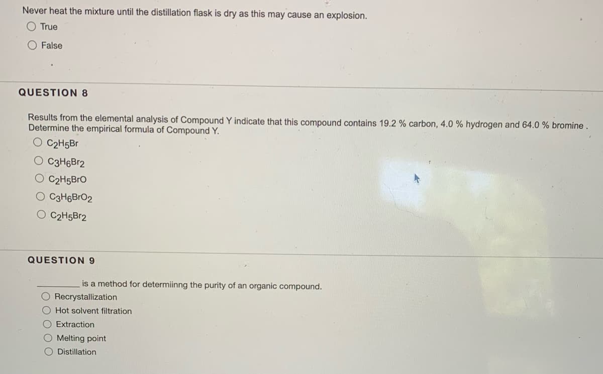 Never heat the mixture until the distillation flask is dry as this may cause an explosion.
O True
O False
QUESTION 8
Results from the elemental analysis of Compound Y indicate that this compound contains 19.2 % carbon, 4.0 % hydrogen and 64.0 % bromine.
Determine the empirical formula of Compound Y.
O C2H5Br
O C3H6Br2
O C2H5BrO
O C3H6BrO2
O C2H5B12
QUESTION 9
is a method for determiinng the purity of an organic compound.
O Recrystallization
O Hot solvent filtration
O Extraction
O Melting point
Distillation
